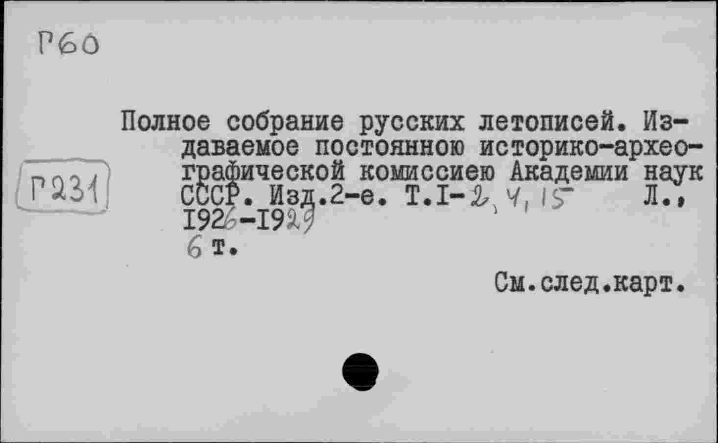 ﻿P6ô
Полное собрание русских летописей. Издаваемое постоянною историко-археографической комиссиею Академии наук СССР. Изд.2-е. Т.І-У, Ч, 1$’	Л.»
I92é-I9i? 6 т.
См.след.карт.